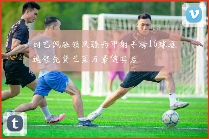 姆巴佩独领风骚西甲射手榜16球遥遥领先费兰莱万紧随其后