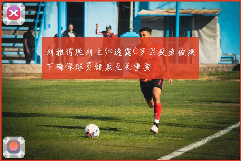 利雅得胜利主帅透露C罗因疲劳被换下确保球员健康至关重要
