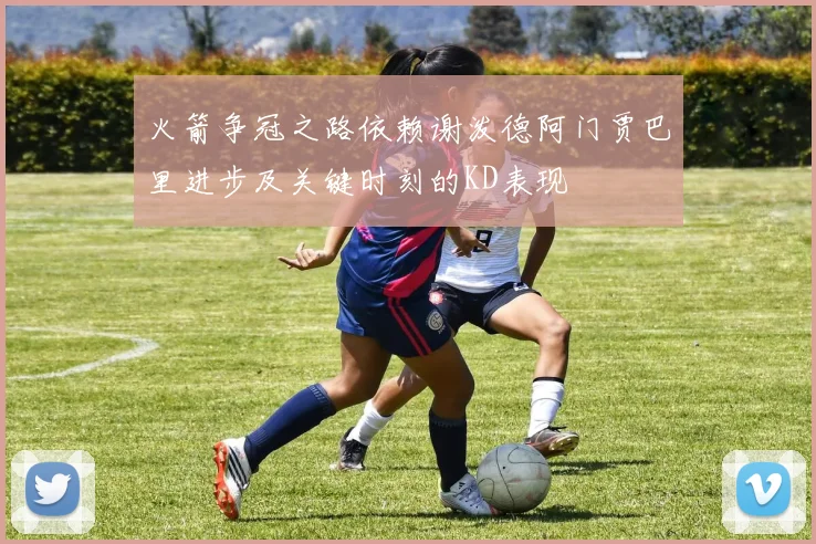 火箭争冠之路依赖谢泼德阿门贾巴里进步及关键时刻的KD表现