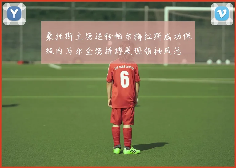 桑托斯主场逆转帕尔梅拉斯成功保级内马尔全场拼搏展现领袖风范
