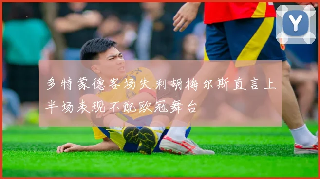 多特蒙德客场失利胡梅尔斯直言上半场表现不配欧冠舞台