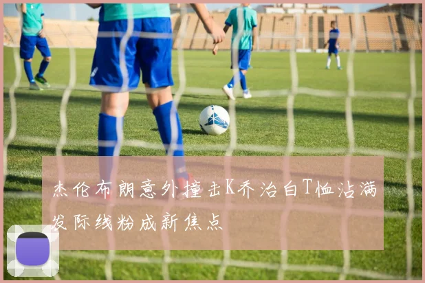 杰伦布朗意外撞击K乔治白T恤沾满发际线粉成新焦点