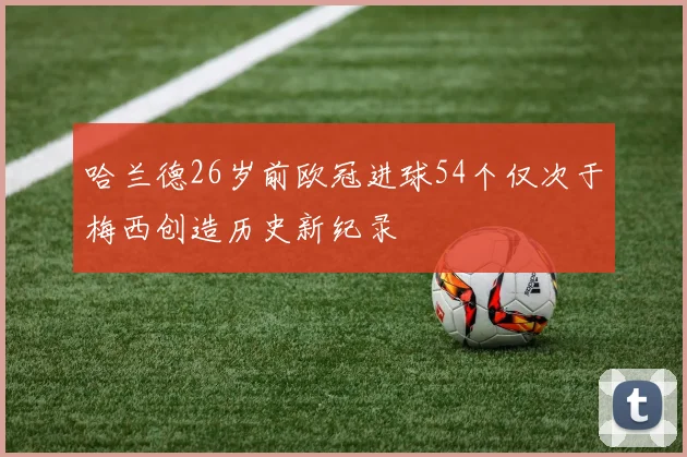 哈兰德26岁前欧冠进球54个仅次于梅西创造历史新纪录