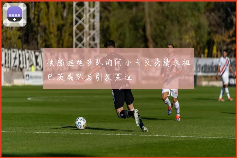 快船拒绝多队询问小卡交易请求祖巴茨离队后引发关注