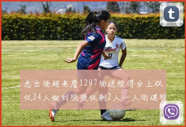 总出场超老詹1297场连续得分上双仅24人做到现役仅剩2人一人刚退役